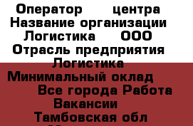 Оператор Call-центра › Название организации ­ Логистика365, ООО › Отрасль предприятия ­ Логистика › Минимальный оклад ­ 25 000 - Все города Работа » Вакансии   . Тамбовская обл.,Моршанск г.